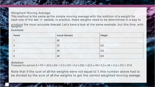 Period Actual Demand Weight
1 42
2 37 0.2
3 34 0.3
4 40 0.5
Weighted Moving Average
This method is the same as the simple moving average with the addition of a weight for
each one of the last “ n” periods. In practice, these weights need to be determined in a way to
produce the most accurate forecast. Let’s have a look at the same example, but this time, with
weights:
Example
Solution
Forecast for period 5 = F5 = (0.5 x D4 + 0.3 x D3 + 0.2 x D2) = (0.5 x 40+ 0.3 x 34 + 0.2 x 37) = 37.6
Note that if the sum of all the weights were not equal to 1, this number above had to
be divided by the sum of all the weights to get the correct weighted moving average.
 