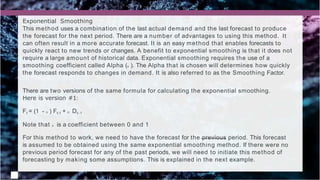 Exponential Smoothing
This method uses a combination of the last actual demand and the last forecast to produce
the forecast for the next period. There are a number of advantages to using this method. It
can often result in a more accurate forecast. It is an easy method that enables forecasts to
quickly react to new trends or changes. A benefit to exponential smoothing is that it does not
require a large amount of historical data. Exponential smoothing requires the use of a
smoothing coefficient called Alpha (α ). The Alpha that is chosen will determines how quickly
the forecast responds to changes in demand. It is also referred to as the Smoothing Factor.
There are two versions of the same formula for calculating the exponential smoothing.
Here is version #1:
Ft = (1 – α ) Ft-1 + α Dt-1
Note that α is a coefficient between 0 and 1
For this method to work, we need to have the forecast for the previous period. This forecast
is assumed to be obtained using the same exponential smoothing method. If there were no
previous period forecast for any of the past periods, we will need to initiate this method of
forecasting by making some assumptions. This is explained in the next example.
 