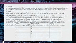 Period
1
Actual Demand
42
Forecast
2 37
3 34
4 40
5
Example
In this example, period 5 is our next period for which we are looking for a forecast. In order
to have that, we will need the forecast for the last period (i.e., period 4). But there is no
forecast
gsiimveinlarfoisrspuerieoxdis4ts. Tfohrups,ewrieodw4il,l snineeced wt oecdaolcnuolat heat hve
tfhoerefcoarsetcfaosrt pfoer ipoedri4odfir3s.tS. Ho,owe vnere, da to go back for one more period
and calculate the forecast for period 3. As you see, this will take us all the way back to
period 1. Because there is no period before period 1, we will need to make some
assumption for the forecast of period 1. One common assumption is to use the same
demand of period 1 for its forecast. This will give us a forecast to start, and then, we can
calculate the forecast for period 2 from there. Let’s see how the calculations work out:
 