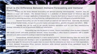 What is the Difference Between Demand Forecasting and Demand
Planning?
Many use the terms demand forecasting and demand planning interchangeably. However, they are
different in scope and content. The demand forecast is a prediction of demand based on historical data and
subjective input and is a strategic application of demand data. It may be short-term or long-term and can be used for
things such as planning expansion, securing financing, settingmarket prices and settingoverall production levels.
Demand forecasting can also be done at both an external and internal level. Externally, the forecast
looks at broad market trends, changes in consumer tastes and expectations, possible disruptors and others. While
internally they can be used to set specific business operations such as cash flow, manufacturing
strategy, estimation of cost of goodssold (COGS) and otherfactors.
` Forecasting may also be passive or active. Passive forecasting is done by more companies
with steady growth and easily predicted demand. Active forecasting is often found in companies with a volatile
demand cycle and in companies scaling or experiencing high growth.
Comparatively, demand planning is a more tactical process. Demand planning takes the macro data
available in the forecast and develops a plan to operationalize it within the enterprise. It develops protocols and
actions that apply the demand to the supply chain to ensure that the enterprise can meet service level expectations.
In short, demand forecasting drives business decisions while demand planning drives operational issues for
manufacturing and supply chain.
 