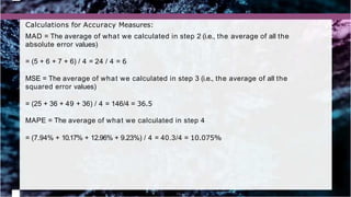 Calculations for Accuracy Measures:
MAD = The average of what we calculated in step 2 (i.e., the average of all the
absolute error values)
= (5 + 6 + 7 + 6) / 4 = 24 / 4 = 6
MSE = The average of what we calculated in step 3 (i.e., the average of all the
squared error values)
= (25 + 36 + 49 + 36) / 4 = 146/4 = 36.5
MAPE = The average of what we calculated in step 4
= (7.94% + 10.17% + 12.96% + 9.23%) / 4 = 40.3/4 = 10.075%
 