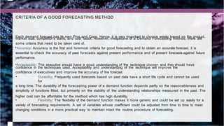 CRITERIA OF A GOOD FORECASTING METHOD
Each demand forecast has its own Pros and Cons. Hence, it is very important to choose wisely based on the product,
market size, competitor’s stand, and cost factor. However, irrespective of a Demand Forecasting method, there are
some criteria that need to be taken care of.
•Accuracy: Accuracy is the first and foremost criteria for good forecasting and to obtain an accurate forecast, it is
essential to check the accuracy of past forecasts against present performance and of present forecasts against future
performance.
•Acceptability: The executive should have a good understanding of the technique chosen and they should have
confidence in the techniques used. Acceptability and understanding of the technique will improve the
confidence of executives and improve the accuracy of the forecast.
• Durability: Frequently used forecasts based on past data have a short life cycle and cannot be used
for
a long time. The durability of the forecasting power of a demand function depends partly on the reasonableness and
simplicity of functions fitted, but primarily on the stability of the understanding relationships measured in the past. The
higher cost can be affordable for the method which has high durability.
• Flexibility: The flexibility of the demand function makes it more generic and could be set up easily for a
variety of forecasting requirements. A set of variables whose coefficient could be adjusted from time to time to meet
changing conditions in a more practical way to maintain intact the routine procedure of forecasting.
 