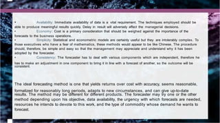 • Availability: Immediate availability of data is a vital requirement. The techniques employed should be
able to produce meaningful results quickly. Delay in result will adversely affect the managerial decisions.
• Economy: Cost is a primary consideration that should be weighed against the importance of the
forecasts to the business operations.
• Simplicity: Statistical and econometric models are certainly useful but they are intolerably complex. To
those executives who have a fear of mathematics, these methods would appear to be like Chinese. The procedure
should, therefore, be simple and easy so that the management may appreciate and understand why it has been
adopted by the forecaster.
• Consistency: The forecaster has to deal with various components which are independent, therefore he
has to make an adjustment in one component to bring it in line with a forecast of another, so the outcome will be
consistent.
The ideal forecasting method is one that yields returns over cost with accuracy, seems reasonable,
formalized for reasonably long periods, adapts to new circumstances, and can give up-to-date
results. The method may be different for different products. The forecaster may try one or the other
method depending upon his objective, data availability, the urgency with which forecasts are needed,
resources he intends to devote to this work, and the type of commodity whose demand he wants to
forecast.
 