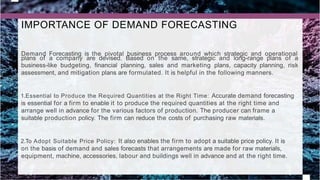 IMPORTANCE OF DEMAND FORECASTING
Demand Forecasting is the pivotal business process around which strategic and operational
plans of a company are devised. Based on the same, strategic and long-range plans of a
business-like budgeting, financial planning, sales and marketing plans, capacity planning, risk
assessment, and mitigation plans are formulated. It is helpful in the following manners.
1.Essential to Produce the Required Quantities at the Right Time: Accurate demand forecasting
is essential for a firm to enable it to produce the required quantities at the right time and
arrange well in advance for the various factors of production. The producer can frame a
suitable production policy. The firm can reduce the costs of purchasing raw materials.
2.To Adopt Suitable Price Policy: It also enables the firm to adopt a suitable price policy. It is
on the basis of demand and sales forecasts that arrangements are made for raw materials,
equipment, machine, accessories, labour and buildings well in advance and at the right time.
 