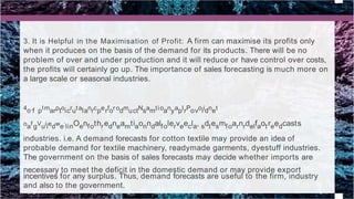3. It is Helpful in the Maximisation of Profit: A firm can maximise its profits only
when it produces on the basis of the demand for its products. There will be no
problem of over and under production and it will reduce or have control over costs,
the profits will certainly go up. The importance of sales forecasting is much more on
a large scale or seasonal industries.
4o.f pImarptoicrutalanrcperforodmuctNsamtioanyaplrPovoiidnet
oafgVuiiedwe:linOenfothredneamtiaonndalfolerveecla, sdtesmfoarnrdelfaotreedcasts
industries. i.e. A demand forecasts for cotton textile may provide an idea of
probable demand for textile machinery, readymade garments, dyestuff industries.
The government on the basis of sales forecasts may decide whether imports are
necessary to meet the deficit in the domestic demand or may provide export
incentives for any surplus. Thus, demand forecasts are useful to the firm, industry
and also to the government.
 