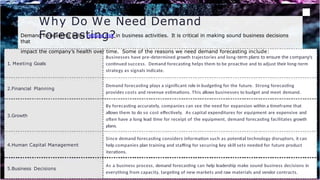 Why Do We Need Demand
Forecasting?
1. Meeting Goals
Businesses have pre-determined growth trajectories and long-term plans to ensure the company’s
continued success. Demand forecasting helps them to be proactive and to adjust their long-term
strategy as signals indicate.
2.Financial Planning
Demand forecasting plays a significant role in budgeting for the future. Strong forecasting
provides costs and revenue estimations. This allows businesses to budget and meet demand.
3.Growth
By forecasting accurately, companies can see the need for expansion within a timeframe that
allows them to do so cost effectively. As capital expenditures for equipment are expensive and
often have a long lead time for receipt of the equipment, demand forecasting facilitates growth
plans.
4.Human Capital Management
Since demand forecasting considers information such as potential technology disruptors, it can
help companies plan training and staffing for securing key skill sets needed for future product
iterations.
5.Business Decisions
As a business process, demand forecasting can help leadership make sound business decisions in
everything from capacity, targeting of new markets and raw materials and vendor contracts.
Demand forecasting helps reduce risk in business activities. It is critical in making sound business decisions
that
impact the company’s health over time. Some of the reasons we need demand forecasting include:
 