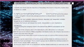 GENERAL APPROACH TO DEMAND FORECASTING
:
1. Identify and clearly state the objectives of forecasting—Short-term or long-term, market share
or industry as a whole.
23. ISdelectn ifyt atshueitvabrlieabmlesthaoffdectinffo ogrethc ase dteinmg.and for the product.
4. Collect and gather relevant data and approximations to relevant data to represent the
variables.
5.Determine the most probable relationship between dependent and independent variables
through the use of statistical techniques.
6. Prepare the forecast and interpret the results. Interpretation is more important to
management.
7. For forecasting the Company’s share in the demand two different assumptions can be
made:
(a) The ratio of the company sales to the total industry sales will continue as in the past.
(b)On the basis of an analysis of likely competition and industry trends, the company may assume a
market share from that of the past.
8. Forecasts may be made either in terms of physical units or in terms of the currency of sales
volumes.
9.Forecasts may be made in terms of product groups and then broken for individual products on
the basis of past percentages. These products groups may be divided into individual products in
terms of sizes, brands, labels, colours etc.
10. Forecasts may be made on an annual basis and then divided month-wise or week-wise on the
 