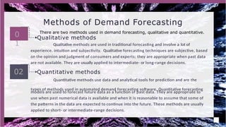 types of methods used in automated demand forecasting software. Quantitative forecasting
models are used to forecast future data as a function of past data. They are appropriate to
use when past numerical data is available and when it is reasonable to assume that some of
the patterns in the data are expected to continue into the future. These methods are usually
applied to short- or intermediate-range decisions.
Methods of Demand Forecasting
0
1
02 Quantitative methods
Quantitative methods use data and analytical tools for prediction and are the
There are two methods used in demand forecasting, qualitative and quantitative.
Qualitative methods
Qualitative methods are used in traditional forecasting and involve a lot of
experience, intuition and subjectivity. Qualitative forecasting techniques are subjective, based
on the opinion and judgment of consumers and experts; they are appropriate when past data
are not available. They are usually applied to intermediate- or long-range decisions.
 