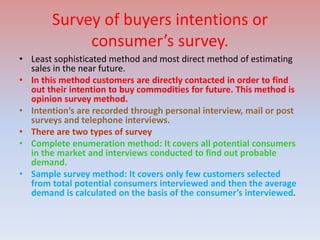 Survey of buyers intentions or
consumer’s survey.
• Least sophisticated method and most direct method of estimating
sales in the near future.
• In this method customers are directly contacted in order to find
out their intention to buy commodities for future. This method is
opinion survey method.
• Intention’s are recorded through personal interview, mail or post
surveys and telephone interviews.
• There are two types of survey
• Complete enumeration method: It covers all potential consumers
in the market and interviews conducted to find out probable
demand.
• Sample survey method: It covers only few customers selected
from total potential consumers interviewed and then the average
demand is calculated on the basis of the consumer’s interviewed.
 