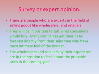 Survey or expert opinion.
• There are people who are experts in the field of
selling goods like wholesalers, and retailers.
• They will be in position to tell what consumers
would buy. Many companies get their basic
forecast directly from their salesman who have
most intimate feel of the market.
• The wholesalers and retailers by their experience
are in the position to feel about the probable
sales in the coming year.
 