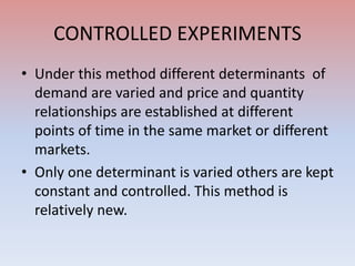 CONTROLLED EXPERIMENTS
• Under this method different determinants of
demand are varied and price and quantity
relationships are established at different
points of time in the same market or different
markets.
• Only one determinant is varied others are kept
constant and controlled. This method is
relatively new.
 