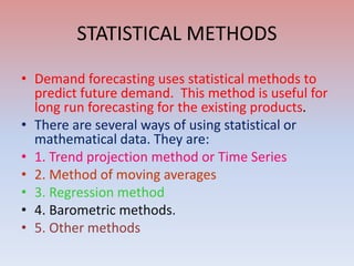STATISTICAL METHODS
• Demand forecasting uses statistical methods to
predict future demand. This method is useful for
long run forecasting for the existing products.
• There are several ways of using statistical or
mathematical data. They are:
• 1. Trend projection method or Time Series
• 2. Method of moving averages
• 3. Regression method
• 4. Barometric methods.
• 5. Other methods
 