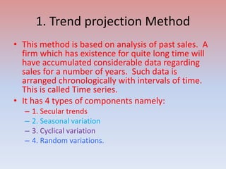 1. Trend projection Method
• This method is based on analysis of past sales. A
firm which has existence for quite long time will
have accumulated considerable data regarding
sales for a number of years. Such data is
arranged chronologically with intervals of time.
This is called Time series.
• It has 4 types of components namely:
– 1. Secular trends
– 2. Seasonal variation
– 3. Cyclical variation
– 4. Random variations.
 