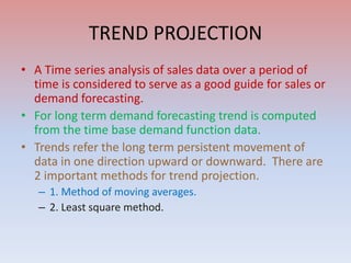TREND PROJECTION
• A Time series analysis of sales data over a period of
time is considered to serve as a good guide for sales or
demand forecasting.
• For long term demand forecasting trend is computed
from the time base demand function data.
• Trends refer the long term persistent movement of
data in one direction upward or downward. There are
2 important methods for trend projection.
– 1. Method of moving averages.
– 2. Least square method.
 