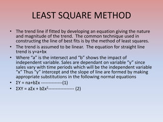 LEAST SQUARE METHOD
• The trend line if fitted by developing an equation giving the nature
and magnitude of the trend. The common technique used in
constructing the line of best fits is by the method of least squares.
• The trend is assumed to be linear. The equation for straight line
trend is y=a+bx
• Where “a” is the intersect and “b” shows the impact of
independent variable. Sales are dependant on variable “y” since
sales vary with time periods which will be the independent variable
“x” Thus “y” intercept and the slope of line are formed by making
appropriate substitutions in the following normal equations
• ΣY = na+bΣx --------------(1)
• ΣXY = aΣx + bΣx2----------------- (2)
 