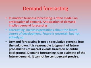 Demand forecasting
• In modern business forecasting is often made I on
anticipation of demand. Anticipation of demand
implies demand forecasting
• Forecasting means expectations about the future
course of development. Future is uncertain but not
entirely so.
• Demand forecasting is not a speculative exercise into
the unknown. It is reasonable judgment of future
probabilities of market events based on scientific
background. Demand forecasting is an estimate of the
future demand. It cannot be cent percent precise.
 
