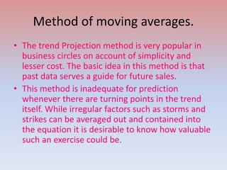 Method of moving averages.
• The trend Projection method is very popular in
business circles on account of simplicity and
lesser cost. The basic idea in this method is that
past data serves a guide for future sales.
• This method is inadequate for prediction
whenever there are turning points in the trend
itself. While irregular factors such as storms and
strikes can be averaged out and contained into
the equation it is desirable to know how valuable
such an exercise could be.
 