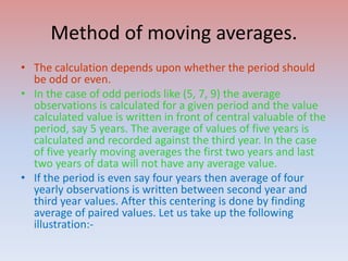 Method of moving averages.
• The calculation depends upon whether the period should
be odd or even.
• In the case of odd periods like (5, 7, 9) the average
observations is calculated for a given period and the value
calculated value is written in front of central valuable of the
period, say 5 years. The average of values of five years is
calculated and recorded against the third year. In the case
of five yearly moving averages the first two years and last
two years of data will not have any average value.
• If the period is even say four years then average of four
yearly observations is written between second year and
third year values. After this centering is done by finding
average of paired values. Let us take up the following
illustration:-
 