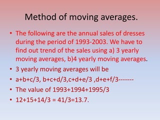 Method of moving averages.
• The following are the annual sales of dresses
during the period of 1993-2003. We have to
find out trend of the sales using a) 3 yearly
moving averages, b)4 yearly moving averages.
• 3 yearly moving averages will be
• a+b+c/3, b+c+d/3,c+d+e/3 ,d+e+f/3-------
• The value of 1993+1994+1995/3
• 12+15+14/3 = 41/3=13.7.
 