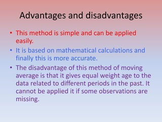 Advantages and disadvantages
• This method is simple and can be applied
easily.
• It is based on mathematical calculations and
finally this is more accurate.
• The disadvantage of this method of moving
average is that it gives equal weight age to the
data related to different periods in the past. It
cannot be applied it if some observations are
missing.
 