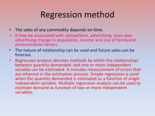 Regression method
• The sales of any commodity depends on time.
• It may be associated with competitors, advertising ones own
advertising change in population, income and size of familyand
environmental factors.
• The nature of relationship can be used and future sales can be
forecast.
• Regression analysis denotes methods by which the relationships
between quantity demanded and one or more independent
variable can be estimated. It includes measurement of errors that
are inherent in the estimation process. Simple regression is used
when the quantity demanded is estimated as a function of single
independent variable. Multiple regression analysis can be used to
estimate demand as function of two or more independent
variables.
 