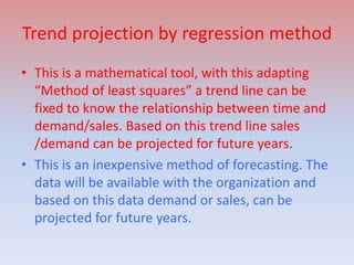 Trend projection by regression method
• This is a mathematical tool, with this adapting
“Method of least squares” a trend line can be
fixed to know the relationship between time and
demand/sales. Based on this trend line sales
/demand can be projected for future years.
• This is an inexpensive method of forecasting. The
data will be available with the organization and
based on this data demand or sales, can be
projected for future years.
 