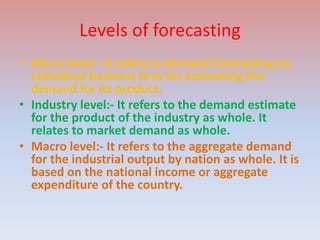 Levels of forecasting
• Micro level:- It refers to demand forecasting by
individual business firm for estimating the
demand for its product.
• Industry level:- It refers to the demand estimate
for the product of the industry as whole. It
relates to market demand as whole.
• Macro level:- It refers to the aggregate demand
for the industrial output by nation as whole. It is
based on the national income or aggregate
expenditure of the country.
 