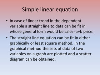 Simple linear equation
• In case of linear trend in the dependent
variable a straight line to data can be fit in
whose general form would be sales=a+b price.
• The straight line equation can be fit in either
graphically or least square method. In the
graphical method the sets of data of two
variables on a graph are plotted and a scatter
diagram can be obtained.
 
