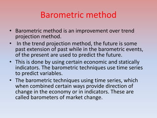 Barometric method
• Barometric method is an improvement over trend
projection method.
• In the trend projection method, the future is some
past extension of past while in the barometric events,
of the present are used to predict the future.
• This is done by using certain economic and statically
indicators. The barometric techniques use time series
to predict variables.
• The barometric techniques using time series, which
when combined certain ways provide direction of
change in the economy or in indicators. These are
called barometers of market change.
 