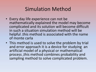Simulation Method
• Every day life experience can not be
mathematically explained the model may become
complicated and its solution will become difficult
in such a situation simulation method will be
helpful .this method is associated with the name
of monte carla
• This method is used to solve the problem by trial
and error approach it is a device for studying an
artificial model of a physical or mathematical
process ,this method combines probability and
sampling method to solve complicated problem.
 