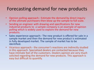 Forecasting demand for new products
• Opinion polling approach:- Estimate the demand by direct inquiry
of the ultimate purchasers then blow up the sample to full scale.
• Sending an engineer with drawing and specifications for new
industrial products to a sample company is an example of opinion
polling which is widely used to explore the demand for new
products.
• Sales experience approach:- The new product is offered for sale in a
sample market and then the demand for new product is estimated
in fully developed market. The sample of market has to be
identified.
• Vicarious approach:- the consumer’s reactions are indirectly studied
in this approach. Specialized dealers are contacted because they
have intimate feel of the customers. Dealers opinion are very much
solicited regarding the demand for new products. This approach is
easy but difficult to quantify.
 