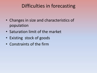 Difficulties in forecasting
• Changes in size and characteristics of
population
• Saturation limit of the market
• Existing stock of goods
• Constraints of the firm
 
