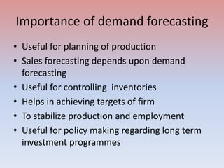 Importance of demand forecasting
• Useful for planning of production
• Sales forecasting depends upon demand
forecasting
• Useful for controlling inventories
• Helps in achieving targets of firm
• To stabilize production and employment
• Useful for policy making regarding long term
investment programmes
 