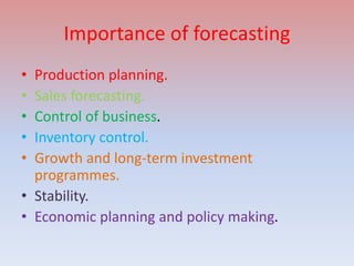 Importance of forecasting
• Production planning.
• Sales forecasting.
• Control of business.
• Inventory control.
• Growth and long-term investment
programmes.
• Stability.
• Economic planning and policy making.
 