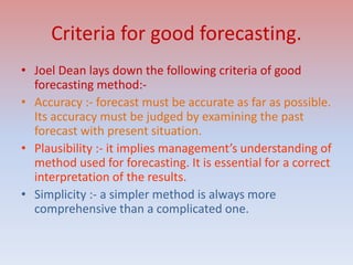 Criteria for good forecasting.
• Joel Dean lays down the following criteria of good
forecasting method:-
• Accuracy :- forecast must be accurate as far as possible.
Its accuracy must be judged by examining the past
forecast with present situation.
• Plausibility :- it implies management’s understanding of
method used for forecasting. It is essential for a correct
interpretation of the results.
• Simplicity :- a simpler method is always more
comprehensive than a complicated one.
 