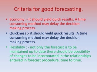 Criteria for good forecasting.
• Economy :- it should yield quick results. A time
consuming method may delay the decision
making process.
• Quickness :- it should yield quick results. A time
consuming method may delay the decision
making process.
• Flexibility : - not only the forecast is to be
maintained up to date there should be possibility
of changes to be incorporated in the relationships
entailed in forecast procedure, time to time.
 