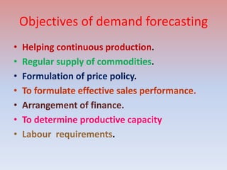 Objectives of demand forecasting
• Helping continuous production.
• Regular supply of commodities.
• Formulation of price policy.
• To formulate effective sales performance.
• Arrangement of finance.
• To determine productive capacity
• Labour requirements.
 