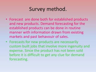 Survey method.
• Forecast are done both for established products
and new products. Demand forecasting for the
established products can be done in routine
manner with information drawn from existing
markets and past behavouir of sales.
• Forecasts for new products are necessarily
custom built jobs that involve more ingenuity and
expense. Since the product has not been sold
before it is difficult to get any clue for demand
forecasting.
 