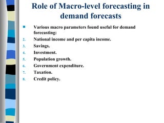 Role of Macro-level forecasting in demand forecasts Various macro parameters found useful for demand forecasting: National income and per capita income. Savings. Investment. Population growth. Government expenditure. Taxation. Credit policy. 