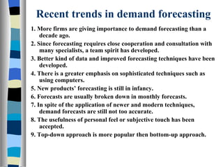 Recent trends in demand forecasting 1. More firms are giving importance to demand forecasting than a decade ago. 2. Since forecasting requires close cooperation and consultation with many specialists, a team spirit has developed. 3. Better kind of data and improved forecasting techniques have been developed. 4. There is a greater emphasis on sophisticated techniques such as using computers. 5. New products’ forecasting is still in infancy. 6. Forecasts are usually broken down in monthly forecasts. 7. In spite of the application of newer and modern techniques, demand forecasts are still not too accurate. 8. The usefulness of personal feel or subjective touch has been accepted. 9. Top-down approach is more popular then bottom-up approach. 