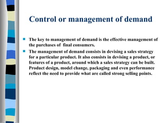 Control or management of demand The key to management of demand is the effective management of the purchases of  final consumers. The management of demand consists in devising a sales strategy for a particular product. It also consists in devising a product, or features of a product, around which a sales strategy can be built. Product design, model change, packaging and even performance reflect the need to provide what are called strong selling points. 