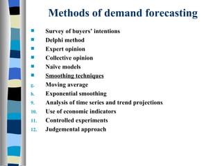 Methods of demand forecasting Survey of buyers’ intentions Delphi method Expert opinion Collective opinion Naïve models Smoothing techniques Moving average Exponential smoothing Analysis of time series and trend projections Use of economic indicators Controlled experiments Judgemental approach 