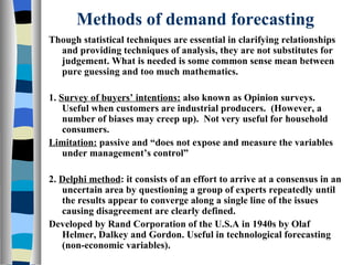 Methods of demand forecasting Though statistical techniques are essential in clarifying relationships and providing techniques of analysis, they are not substitutes for judgement. What is needed is some common sense mean between pure guessing and too much mathematics. 1.  Survey of buyers’ intentions:  also known as Opinion surveys. Useful when customers are industrial producers.  (However, a number of biases may creep up).  Not very useful for household consumers. Limitation:  passive and “does not expose and measure the variables under management’s control” 2.  Delphi method : it consists of an effort to arrive at a consensus in an uncertain area by questioning a group of experts repeatedly until the results appear to converge along a single line of the issues causing disagreement are clearly defined. Developed by Rand Corporation of the U.S.A in 1940s by Olaf Helmer, Dalkey and Gordon. Useful in technological forecasting (non-economic variables). 