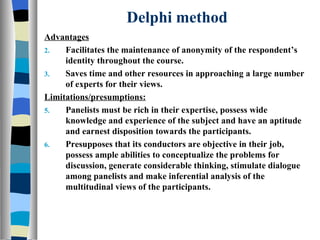 Delphi method Advantages Facilitates the maintenance of anonymity of the respondent’s identity throughout the course. Saves time and other resources in approaching a large number of experts for their views. Limitations/presumptions: Panelists must be rich in their expertise, possess wide knowledge and experience of the subject and have an aptitude and earnest disposition towards the participants. Presupposes that its conductors are objective in their job, possess ample abilities to conceptualize the problems for discussion, generate considerable thinking, stimulate dialogue among panelists and make inferential analysis of the multitudinal views of the participants. 