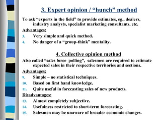 3. Expert opinion / “hunch” method To ask “experts in the field” to provide estimates, eg., dealers, industry analysts, specialist marketing consultants, etc. Advantages: Very simple and quick method. No danger of a “group-think” mentality. 4. Collective opinion method   Also called “sales force  polling”,  salesmen are required to estimate expected sales in their respective territories and sections. Advantages: Simple – no statistical techniques. Based on first hand knowledge. Quite useful in forecasting sales of new products. Disadvantages: Almost completely subjective. Usefulness restricted to short-term forecasting. Salesmen may be unaware of broader economic changes. 