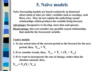 5. Naïve models Naïve forecasting models are based exclusively on historical observation of sales (or other variables such as earnings, cash flows, etc).  They do not explain the underlying casual relationships which produces the variable being forecast. Advantage:  Inexpensive to develop, store data and operate. Disadvantage:  does not consider any possible causal relationships that underlie the forecasted variable. 3-naïve models 1. To use actual sales of the current period as the forecast for the next period; then,  Y t+1  = Y t 2. If we consider trends, then,  Y t+1  = Y t  + (Y t  – Y t-1 ) 3. If we want to incorporate the rate of change, rather than the absolute amount; then, Y t+1  = Y t  (Y t  / Y t-1 ) 