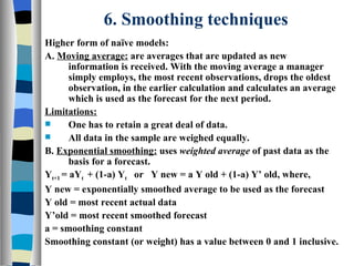 6. Smoothing techniques Higher form of naïve models: A.  Moving average:  are averages that are updated as new information is received. With the moving average a manager simply employs, the most recent observations, drops the oldest observation, in the earlier calculation and calculates an average which is used as the forecast for the next period. Limitations: One has to retain a great deal of data. All data in the sample are weighed equally. B.  Exponential smoothing:  uses  weighted average  of past data as the basis for a forecast. Y t+1  = aY t  + (1-a) Y t   or  Y new = a Y old + (1-a) Y’ old, where, Y new = exponentially smoothed average to be used as the forecast Y old = most recent actual data Y’old = most recent smoothed forecast a = smoothing constant Smoothing constant (or weight) has a value between 0 and 1 inclusive. 