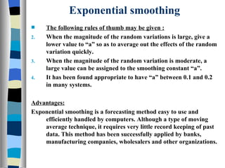 Exponential smoothing The following rules of thumb may be given : When the magnitude of the random variations is large, give a lower value to “a” so as to average out the effects of the random variation quickly. When the magnitude of the random variation is moderate, a large value can be assigned to the smoothing constant “a”. It has been found appropriate to have “a” between 0.1 and 0.2 in many systems. Advantages: Exponential smoothing is a forecasting method easy to use and efficiently handled by computers. Although a type of moving average technique, it requires very little record keeping of past data. This method has been successfully applied by banks, manufacturing companies, wholesalers and other organizations. 