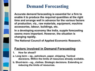 Demand Forecasting Accurate demand forecasting is essential for a firm to enable it to produce the required quantities at the right time and arrange well in advance for the various factors of production, viz., raw materials, equipment, machine accessories, labour, buildings, etc. In a developing economy like India, supple forecasting seems more important. However, the situation is changing rapidly. The National Council of Applied Economic Research. Factors involved in Demand Forecasting How far ahead? a. Long term – eg., petroleum, paper, shipping. Tactical decisions. Within the limits of resources already available. b. Short-term – eg., clothes. Strategic decisions. Extending or reducing the limits of resources. 