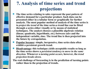 7. Analysis of time series and trend projections The time series relating to sales represent the past pattern of effective demand for a particular product. Such data can be presented either in a tabular form or graphically for further analysis. The most popular method of analysis of the time series is to  project the trend  of the time series.a trend line can be fitted through a series either visually or by means of statistical techniques. The analyst chooses a plausible algebraic relation (linear, quadratic, logarithmic, etc.) between  sales  and the independent variable,  time.  The trend line is then projected into the future by extrapolation. Popular because : simple, inexpensive, time series data often exhibit a persistent growth trend. Disadvantage : this technique yields acceptable results so long as the time series shows a  persistent tendency to move in the same direction.  Whenever a  turning point occurs,  however, the  trend projection breaks down. The real challenge of forecasting is in the prediction of turning points rather than in the projection of trends. 